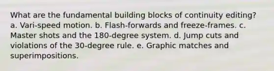 What are the fundamental building blocks of continuity editing? a. Vari-speed motion. b. Flash-forwards and freeze-frames. c. Master shots and the 180-degree system. d. Jump cuts and violations of the 30-degree rule. e. Graphic matches and superimpositions.