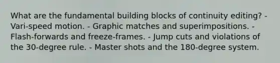 What are the fundamental building blocks of continuity editing? - Vari-speed motion. - Graphic matches and superimpositions. - Flash-forwards and freeze-frames. - Jump cuts and violations of the 30-degree rule. - Master shots and the 180-degree system.