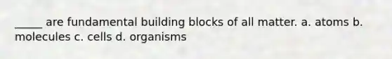 _____ are fundamental building blocks of all matter. a. atoms b. molecules c. cells d. organisms