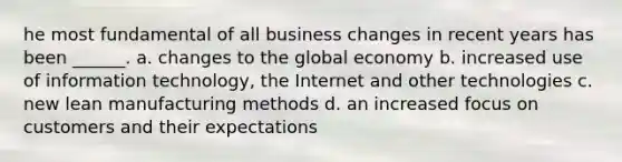 he most fundamental of all business changes in recent years has been ______. a. changes to the global economy b. increased use of information technology, the Internet and other technologies c. new lean manufacturing methods d. an increased focus on customers and their expectations