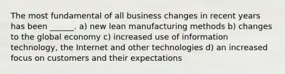 The most fundamental of all business changes in recent years has been ______. a) new lean manufacturing methods b) changes to the global economy c) increased use of information technology, the Internet and other technologies d) an increased focus on customers and their expectations