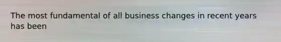 The most fundamental of all business changes in recent years has been