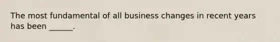 The most fundamental of all business changes in recent years has been ______.