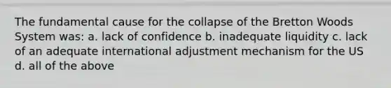 The fundamental cause for the collapse of the Bretton Woods System was: a. lack of confidence b. inadequate liquidity c. lack of an adequate international adjustment mechanism for the US d. all of the above