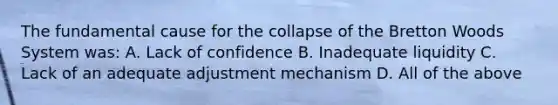 The fundamental cause for the collapse of the Bretton Woods System was: A. Lack of confidence B. Inadequate liquidity C. Lack of an adequate adjustment mechanism D. All of the above