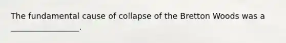 The fundamental cause of collapse of the Bretton Woods was a _________________.