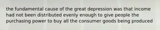 the fundamental cause of the great depression was that income had not been distributed evenly enough to give people the purchasing power to buy all the consumer goods being produced