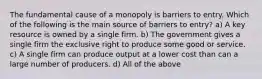 The fundamental cause of a monopoly is barriers to entry. Which of the following is the main source of barriers to entry? a) A key resource is owned by a single firm. b) The government gives a single firm the exclusive right to produce some good or service. c) A single firm can produce output at a lower cost than can a large number of producers. d) All of the above