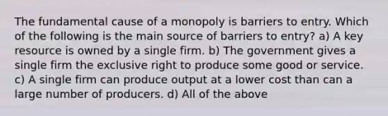 The fundamental cause of a monopoly is barriers to entry. Which of the following is the main source of barriers to entry? a) A key resource is owned by a single firm. b) The government gives a single firm the exclusive right to produce some good or service. c) A single firm can produce output at a lower cost than can a large number of producers. d) All of the above