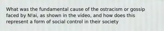 What was the fundamental cause of the ostracism or gossip faced by N!ai, as shown in the video, and how does this represent a form of social control in their society