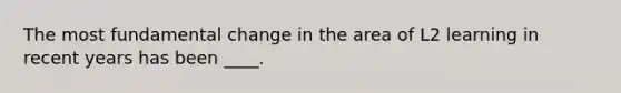 The most fundamental change in the area of L2 learning in recent years has been ____.