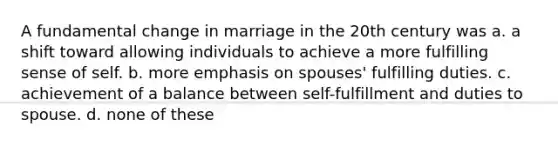 A fundamental change in marriage in the 20th century was a. a shift toward allowing individuals to achieve a more fulfilling sense of self. b. more emphasis on spouses' fulfilling duties. c. achievement of a balance between self-fulfillment and duties to spouse. d. none of these