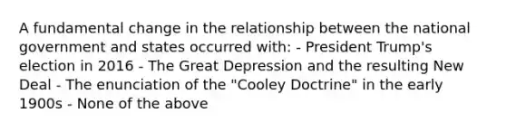 A fundamental change in the relationship between the national government and states occurred with: - President Trump's election in 2016 - The Great Depression and the resulting New Deal - The enunciation of the "Cooley Doctrine" in the early 1900s - None of the above