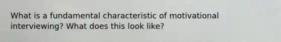 What is a fundamental characteristic of motivational interviewing? What does this look like?