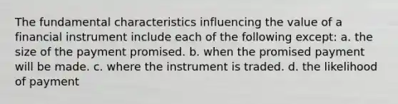 The fundamental characteristics influencing the value of a financial instrument include each of the following except: a. the size of the payment promised. b. when the promised payment will be made. c. where the instrument is traded. d. the likelihood of payment