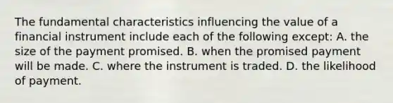 The fundamental characteristics influencing the value of a financial instrument include each of the following except: A. the size of the payment promised. B. when the promised payment will be made. C. where the instrument is traded. D. the likelihood of payment.