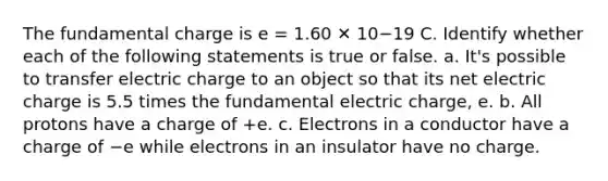 The fundamental charge is e = 1.60 ✕ 10−19 C. Identify whether each of the following statements is true or false. a. It's possible to transfer electric charge to an object so that its net electric charge is 5.5 times the fundamental electric charge, e. b. All protons have a charge of +e. c. Electrons in a conductor have a charge of −e while electrons in an insulator have no charge.