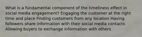 What is a fundamental component of the timeliness effect in social media engagement? Engaging the customer at the right time and place Finding customers from any location Having followers share information with their social media contacts Allowing buyers to exchange information with others