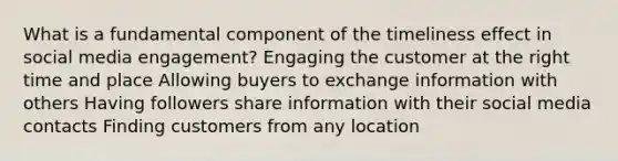 What is a fundamental component of the timeliness effect in social media engagement? Engaging the customer at the right time and place Allowing buyers to exchange information with others Having followers share information with their social media contacts Finding customers from any location