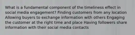 What is a fundamental component of the timeliness effect in social media engagement? Finding customers from any location Allowing buyers to exchange information with others Engaging the customer at the right time and place Having followers share information with their social media contacts