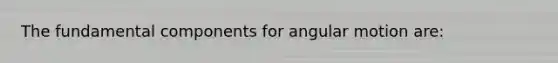 The fundamental components for angular motion are: