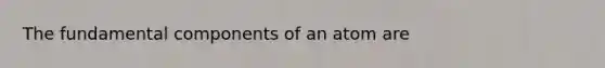 The fundamental components of an atom are