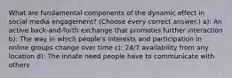 What are fundamental components of the dynamic effect in social media engagement? (Choose every correct answer.) a): An active back-and-forth exchange that promotes further interaction b): The way in which people's interests and participation in online groups change over time c): 24/7 availability from any location d): The innate need people have to communicate with others