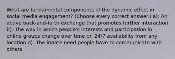 What are fundamental components of the dynamic effect in social media engagement? (Choose every correct answer.) a): An active back-and-forth exchange that promotes further interaction b): The way in which people's interests and participation in online groups change over time c): 24/7 availability from any location d): The innate need people have to communicate with others