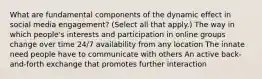 What are fundamental components of the dynamic effect in social media engagement? (Select all that apply.) The way in which people's interests and participation in online groups change over time 24/7 availability from any location The innate need people have to communicate with others An active back-and-forth exchange that promotes further interaction