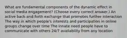 What are fundamental components of the dynamic effect in social media engagement? (Choose every correct answer.) An active back-and-forth exchange that promotes further interaction The way in which people's interests and participation in online groups change over time The innate need people have to communicate with others 24/7 availability from any location