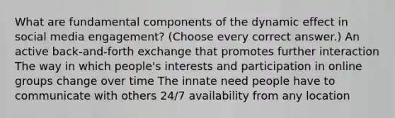 What are fundamental components of the dynamic effect in social media engagement? (Choose every correct answer.) An active back-and-forth exchange that promotes further interaction The way in which people's interests and participation in online groups change over time The innate need people have to communicate with others 24/7 availability from any location