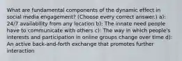 What are fundamental components of the dynamic effect in social media engagement? (Choose every correct answer.) a): 24/7 availability from any location b): The innate need people have to communicate with others c): The way in which people's interests and participation in online groups change over time d): An active back-and-forth exchange that promotes further interaction