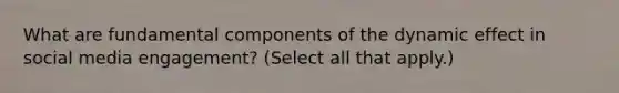 What are fundamental components of the dynamic effect in social media engagement? (Select all that apply.)