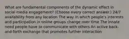 What are fundamental components of the dynamic effect in social media engagement? (Choose every correct answer.) 24/7 availability from any location The way in which people's interests and participation in online groups change over time The innate need people have to communicate with others An active back-and-forth exchange that promotes further interaction