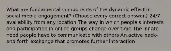 What are fundamental components of the dynamic effect in social media engagement? (Choose every correct answer.) 24/7 availability from any location The way in which people's interests and participation in online groups change over time The innate need people have to communicate with others An active back-and-forth exchange that promotes further interaction