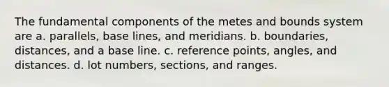 The fundamental components of the metes and bounds system are a. parallels, base lines, and meridians. b. boundaries, distances, and a base line. c. reference points, angles, and distances. d. lot numbers, sections, and ranges.