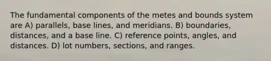 The fundamental components of the metes and bounds system are A) parallels, base lines, and meridians. B) boundaries, distances, and a base line. C) reference points, angles, and distances. D) lot numbers, sections, and ranges.