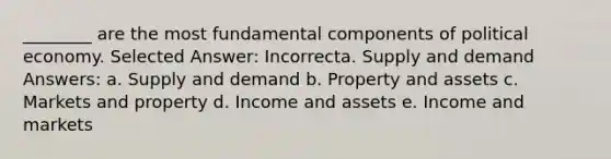 ________ are the most fundamental components of political economy. Selected Answer: Incorrecta. Supply and demand Answers: a. Supply and demand b. Property and assets c. Markets and property d. Income and assets e. Income and markets