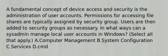 A fundamental concept of device access and security is the administration of user accounts. Permissions for accessing file shares are typically assigned by security group. Users are then added to security groups as necessary. In what ways can a sysadmin manage local user accounts in Windows? (Select all that apply.) A.Computer Management B.System Configuration C.Services D.cmd