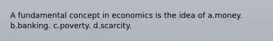 A fundamental concept in economics is the idea of a.money. b.banking. c.poverty. d.scarcity.