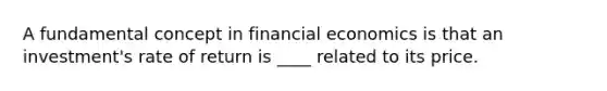 A fundamental concept in financial economics is that an investment's rate of return is ____ related to its price.