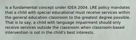 is a fundamental concept under IDEA 2004. LRE policy mandates that a child with special educational must receive services within the general education classroom to the greatest degree possible. That is to say, a child with language impairment should only receive services outside the classroom when classroom-based intervention is not in the child's best interests.