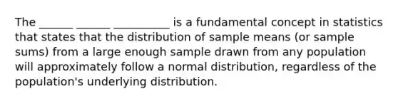 The ______ ______ __________ is a fundamental concept in statistics that states that the distribution of sample means (or sample sums) from a large enough sample drawn from any population will approximately follow a normal distribution, regardless of the population's underlying distribution.