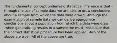 The fundamental concept underlying statistical inference is that -through the use of sample data we are able to draw conclusions about a sample from which the data were drawn. -through the examination of sample data we can derive appropriate conclusions about a population from which the data were drawn. -when generalizing results to a sample we must make sure that the correct statistical procedure has been applied. -Two of the above are true. -All of the above are true.