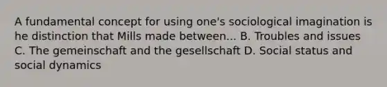 A fundamental concept for using one's sociological imagination is he distinction that Mills made between... B. Troubles and issues C. The gemeinschaft and the gesellschaft D. Social status and social dynamics