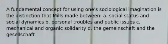 A fundamental concept for using one's sociological imagination is the distinction that Mills made between: a. social status and social dynamics b. personal troubles and public issues c. mechanical and organic solidarity d. the gemeinschaft and the gesellschaft