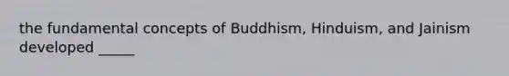 the fundamental concepts of Buddhism, Hinduism, and Jainism developed _____