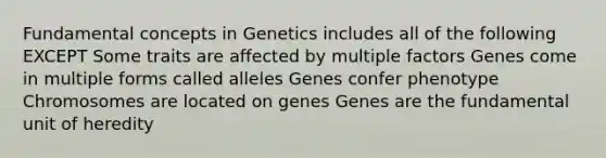 Fundamental concepts in Genetics includes all of the following EXCEPT Some traits are affected by multiple factors Genes come in multiple forms called alleles Genes confer phenotype Chromosomes are located on genes Genes are the fundamental unit of heredity