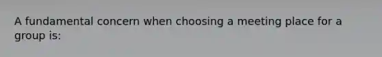 A fundamental concern when choosing a meeting place for a group is: