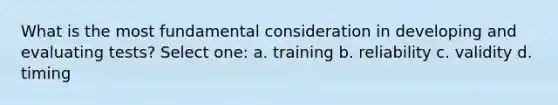 What is the most fundamental consideration in developing and evaluating tests? Select one: a. training b. reliability c. validity d. timing